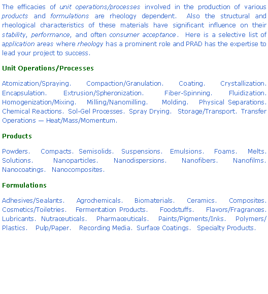 Text Box: The efficacies of unit operations/processes involved in the production of various products and formulations are rheology dependent.  Also the structural and rheological characteristics of these materials have significant influence on their stability, performance, and often consumer acceptance.  Here is a selective list of application areas where rheology has a prominent role and PRAD has the expertise to lead your project to success.Unit Operations/ProcessesAtomization/Spraying.   Compaction/Granulation.   Coating.   Crystallization. Encapsulation.    Extrusion/Spheronization.     Fiber-Spinning.    Fluidization.    Homogenization/Mixing.   Milling/Nanomilling.    Molding.   Physical Separations.    Chemical Reactions.  Sol-Gel Processes.  Spray Drying.   Storage/Transport.  Transfer Operations � Heat/Mass/Momentum.ProductsPowders.    Compacts.  Semisolids.   Suspensions.   Emulsions.    Foams.    Melts.    Solutions.    Nanoparticles.   Nanodispersions.   Nanofibers.   Nanofilms.   Nanocoatings.   Nanocomposites.FormulationsAdhesives/Sealants.    Agrochemicals.    Biomaterials.    Ceramics.    Composites.    Cosmetics/Toiletries.   Fermentation Products.    Foodstuffs.    Flavors/Fragrances. Lubricants.  Nutraceuticals.    Pharmaceuticals.    Paints/Pigments/Inks.    Polymers/Plastics.    Pulp/Paper.    Recording Media.  Surface Coatings.   Specialty Products.    